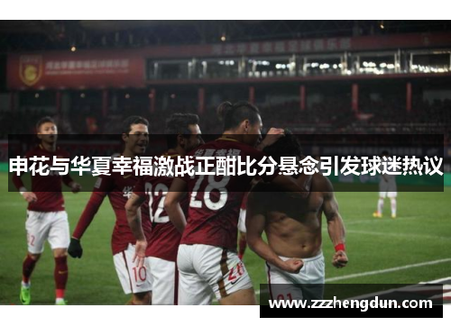 申花与华夏幸福激战正酣比分悬念引发球迷热议